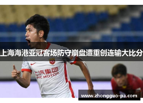 上海海港亚冠客场防守崩盘遭重创连输大比分